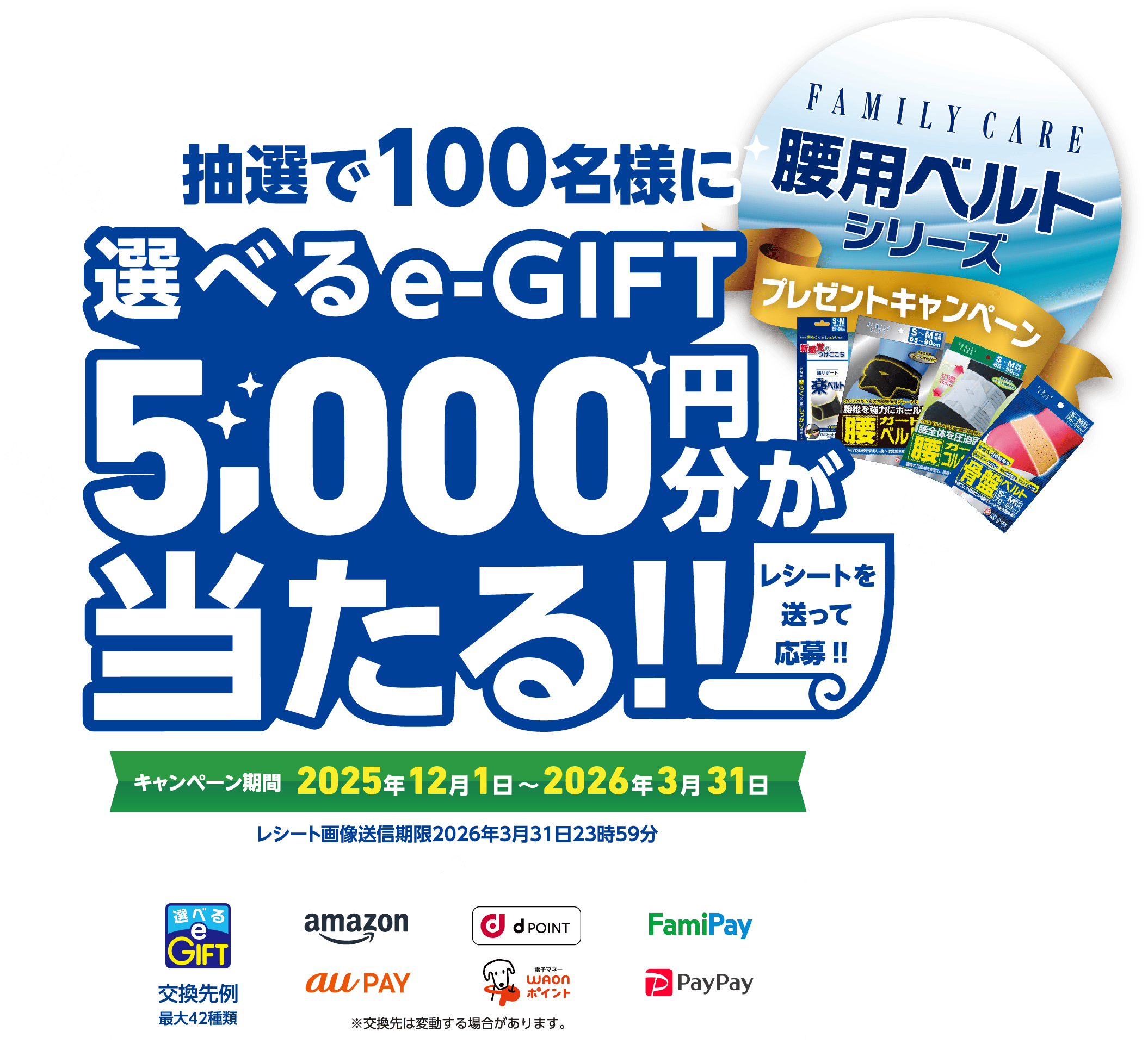 抽選で100名様に 選べるe-GIFT 5,000円分が当たる!! レシートを送って応募!! FAMILY CARE 腰用ベルト シリーズ プレゼントキャンペーン キャンペーン期間 2025年12月1日〜2026年3月31日 レシート画像送信期限2026年3月31日23時59分 交換先例最大42種類 ※交換先は変動する場合があります。