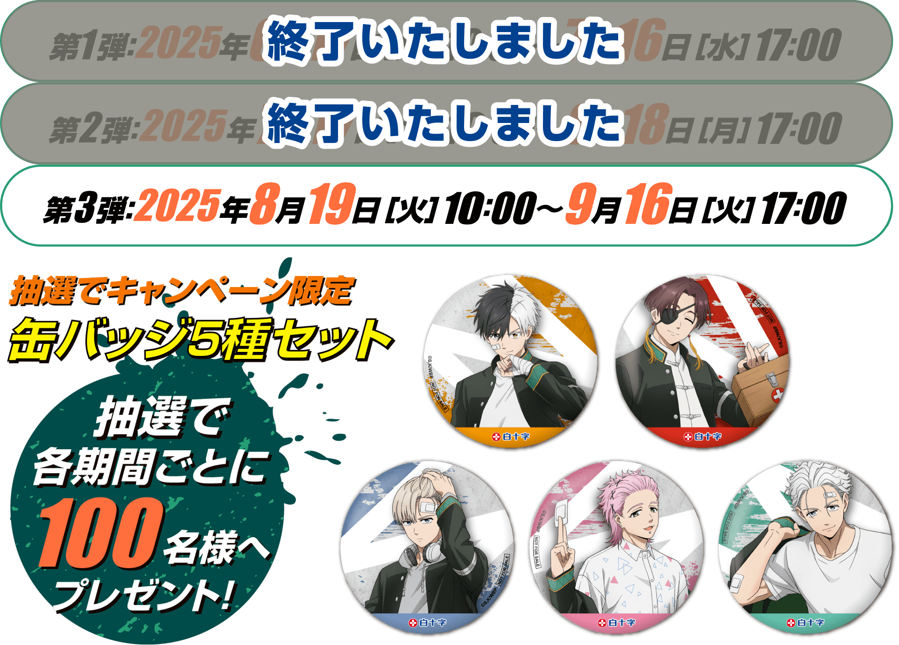 第1弾：終了いたしました　第2弾：終了いたしました  第3弾：2025年8月19日［火］10：00〜9月16日［火］17：00　抽選でキャンペーン限定 缶バッジ5種セット 抽選で各期間ごとに100名様へプレゼント！