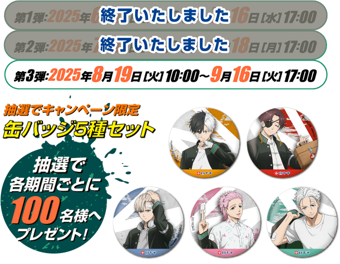 第1弾：終了いたしました　第2弾：終了いたしました  第3弾：2025年8月19日［火］10：00〜9月16日［火］17：00 抽選でキャンペーン限定 缶バッジ5種セット 抽選で各期間ごとに100名様へプレゼント！